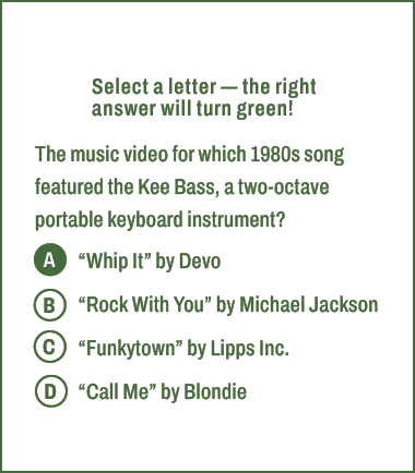 A,B,C,D,Select a letter — the right answer will turn green! The music video for which 1980s song featured the Kee Bas...