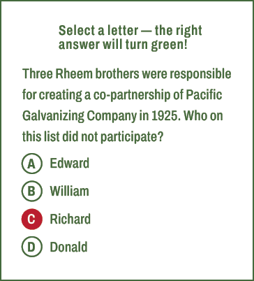 A,B,C,D,Select a letter — the right answer will turn green! Three Rheem brothers were responsible for creating a co p...
