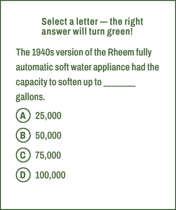 A,B,C,D,Select a letter — the right answer will turn green! The 1940s version of the Rheem fully automatic soft water...