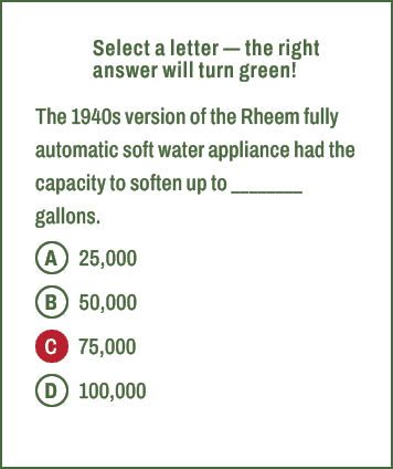 A,B,C,D,Select a letter — the right answer will turn green! The 1940s version of the Rheem fully automatic soft water...